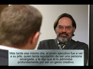 Más tarde ese mismo día, el joven ejecutivo fue a ver a su jefe, quien tenía reputación de ser una persona amargada, y le dijo que él lo admiraba profundamente por ser un genio creativo. 