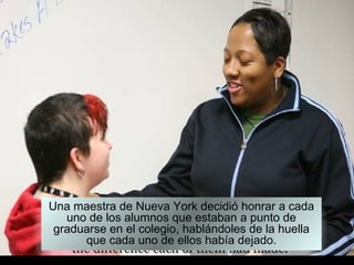 Una maestra de Nueva York decidió honrar a cada
   uno de los alumnos que estaban a punto de
 graduarse en el colegio, hablándoles de la huella
      que cada uno de ellos había dejado.
 