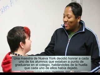 Una maestra de Nueva York decidió honrar a cada
   uno de los alumnos que estaban a punto de
 graduarse en el colegio, hablándoles de la huella
      que cada uno de ellos había dejado.
 