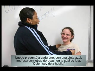 Luego presentó a cada uno, con una cinta azul,
impresa con letras doradas, en la cual se leía,
“Quien soy deja huella.”
 
