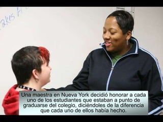 Una maestra en Nueva York decidió honorar a cada
uno de los estudiantes que estaban a punto de
graduarse del colegio, diciéndoles de la diferencia
que cada uno de ellos había hecho.
 