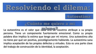 La autoestima es el valor que cada uno de nosotros atribuye a su propia
persona. Tiene un componente fuertemente emocional. Como su propia
palabra dice implica la estima que tengo por mí mismo. Una autoestima alta
no tiene por qué ser positiva, psicológicamente hablando. La autoestima sana
implica aceptación de los propios defectos y virtudes. Esta es una parte clave
del trabajo de construcción de la identidad, la aceptación.
 