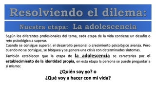 Según los diferentes profesionales del tema, cada etapa de la vida contiene un desafío o
reto psicológico a superar.
Cuando se consigue superar, el desarrollo personal o crecimiento psicológico avanza. Pero
cuando no se consigue, se bloquea y se genera una crisis con determinados síntomas.
También establecen que la etapa de la adolescencia se caracteriza por el
establecimiento de la identidad propia, en esta etapa la persona se puede preguntar a
sí mismo:
¿Quién soy yo? o
¿Qué voy a hacer con mi vida?
 