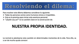 Para resolver este dilema debemos considerar lo siguiente:
 Todas las personas somos seres humanos únicos e irrepetibles.
 Esta es la premisa para iniciar esta aventura personal.
 “¿Quién soy yo?” es la cuestión clave en la construcción de:
NUESTRA PROPIA IDENTIDAD.
Lo normal es plantearse esta cuestión en determinados momentos de la vida. Para ello, va
a ser de mucha ayuda conocer:
 