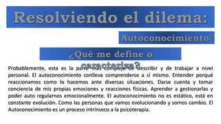 Probablemente, esta es la parte más compleja de describir y de trabajar a nivel
personal. El autoconocimiento conlleva comprenderse a sí mismo. Entender porqué
reaccionamos como lo hacemos ante diversas situaciones. Darse cuenta y tomar
conciencia de mis propias emociones y reacciones físicas. Aprender a gestionarlas y
poder auto regularnos emocionalmente. El autoconocimiento no es estático, está en
constante evolución. Como las personas que vamos evolucionando y somos cambio. El
Autoconocimiento es un proceso intrínseco a la psicoterapia.
 