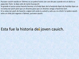 Puruxoncauich nacido en Tahmec es un pobre huinic con cara de pec cuando era un dziris su papa don Tzotz  lo dejo colis de tanto huscop.(2)Ya grande el purux quiso hacerle hesmec a la linda Xpec de la hacienda Xpol.¡Ayfoo!dijoXpec yo no estoy tan poch para que un xhuerec,para que un xhuerec venga a hacerme loch .Si tu estas tan poch de hacerle a algienjich anda tu uotoch y azlo ya a tu chich.Y el pobre cauich echo un chile jich regreso a Tahmec, puruxoncauich.Esta fue la historia del joven cauich.