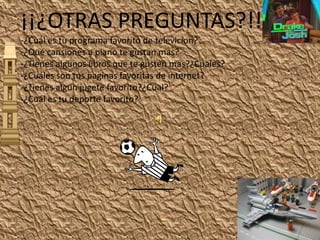 ¡¡¿OTRAS PREGUNTAS?!!-¿Cuál es tu programa favorito de televicion?-¿Qué cansiones a piano te gustan mas?-¿Tienes algunos libros que te gusten mas?¿Cuales?-¿Cuáles son tus paginas favoritas de internet?-¿Tienes algunjugete favorito?¿Cual?-¿Cuál es tu deporte favorito?