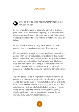 save the children




      ¿CÓMO RESPONDER ADECUADAMENTE A SUS
      NECESIDADES?

Es muy importante para su desarrollo permitirle explorar,
pero debe ser en un entorno seguro, ya que no conoce los
peligros que puede correr (si cruza solo la calle, si juega con
objetos punzantes o tóxicos) y tiende a meterse las cosas en
la boca.

Es importante estimular su lenguaje: hablarle, contarle
cuentos, tener paciencia cuando trate de expresarse.

Debes ayudarle a manejar su frustración. En esta etapa los
padres están muy preocupados por protegerle de peligros y
el niño o la niña se sentirá muy frustrado porque diariamente
oye muchas veces la palabra “no”. A veces será difícil que
deje de hacer ciertas cosas porque se mostrará obstinado
y tendrá rabietas. Será necesario armarse de paciencia,
ayudarle a verbalizar lo que siente y contarle cómo te sientes
tú.

A partir de los 3 años es importante introducir normas de
convivencia en casa (no se pinta las paredes, ni se pega a los
demás, después de jugar se recoge la habitación) y explicarle
los motivos de estas normas con un lenguaje adecuado a su
edad porque ha alcanzado la habilidad de captar la relación
causa–efecto. Mediante normas e instrucciones claras y
simples, podemos empezar a enseñarles a controlar su
impulsividad y a asumir responsabilidades.



                                12
 