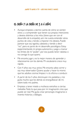 ¿quién te quiere a ti? - guía para padres y madres




       _               _                      _
EL NIÑO Y LA NIÑA DE 3 A 6 AÑOS
•	 Aunque empiezo a darme cuenta de cómo se sienten
   otros y a comprender que tienen sus propias intenciones
   y deseos distintos a los míos (tiene que ver con el
   desarrollo de la empatía), aún me cuesta entender otros
   puntos de vista y tiendo a imponer mis deseos. Puede
   parecer que soy egoísta, cabezota y tiendo a decir
   “no”, pero es parte de mi desarrollo psicológico. Estoy
   experimentando mi propia autonomía y juego a marcar
   los límites de mi “poder”, por eso puedo tener rabietas si
   no consigo lo que quiero.
•	 Me encanta jugar y es la mejor manera de aprender y
   relacionarme con los demás. Mi vocabulario crece muy
   rápido.
•	 Con 4 años soy muy activo. Me encanta saltar, correr y
   soy muy observador. Quiero ayudar y hacer lo mismo
   que los adultos: cocinar, limpiar, ir a la oficina o conducir.
•	 A partir de los 5 años disminuyen mis pataletas y me
   gusta mucho que los demás se enorgullezcan de mí,
   sobre todo mis padres.
•	 Empiezo a tener miedo a muñecos extraños o ciertas
   melodías. Todo lo que pasa por mi imaginación creo que
   puede ser real. Me gusta crear personajes imaginarios e
   invento historias y diálogos.




                                    13
 