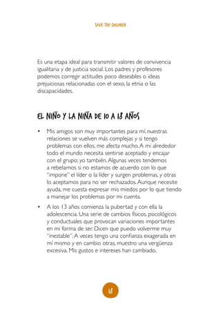 save the children




Es una etapa ideal para transmitir valores de convivencia
igualitaria y de justicia social. Los padres y profesores
podemos corregir actitudes poco deseables o ideas
prejuiciosas relacionadas con el sexo, la etnia o las
discapacidades.


       _            _                       _
El niño y la niña de 10 a 18 años
•	 Mis amigos son muy importantes para mí, nuestras
   relaciones se vuelven más complejas y si tengo
   problemas con ellos, me afecta mucho. A mi alrededor
   todo el mundo necesita sentirse aceptado y encajar
   con el grupo; yo también. Algunas veces tendemos
   a rebelarnos si no estamos de acuerdo con lo que
   “impone” el líder o la líder y surgen problemas, y otras
   lo aceptamos para no ser rechazados. Aunque necesite
   ayuda, me cuesta expresar mis miedos por lo que tiendo
   a manejar los problemas por mi cuenta.
•	 A los 13 años comienza la pubertad y con ella la
   adolescencia. Una serie de cambios físicos, psicológicos
   y conductuales que provocan variaciones importantes
   en mi forma de ser. Dicen que puedo volverme muy
   “inestable”. A veces tengo una confianza exagerada en
   mí mismo y en cambio otras, muestro una vergüenza
   excesiva. Mis gustos e intereses han cambiado.




                               18
 