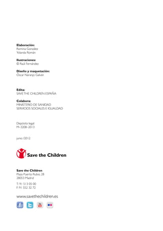Elaboración:
Romina González
Yolanda Román

Ilustraciones:
© Raúl Fernández

Diseño y maquetación:
Óscar Naranjo Galván



Edita:
SAVE THE CHILDREN ESPAÑA

Colabora:
MINISTERIO DE SANIDAD
SERVICIOS SOCIALES E IGUALDAD



Depósito legal:
M–3208–2013


junio /2012




Save the Children
Plaza Puerto Rubio, 28
28053 Madrid
T: 91 513 05 00
F: 91 552 32 72

www.savethechildren.es
 