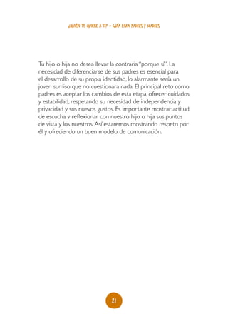 ¿quién te quiere a ti? - guía para padres y madres




Tu hijo o hija no desea llevar la contraria “porque sí”. La
necesidad de diferenciarse de sus padres es esencial para
el desarrollo de su propia identidad, lo alarmante sería un
joven sumiso que no cuestionara nada. El principal reto como
padres es aceptar los cambios de esta etapa, ofrecer cuidados
y estabilidad, respetando su necesidad de independencia y
privacidad y sus nuevos gustos. Es importante mostrar actitud
de escucha y reflexionar con nuestro hijo o hija sus puntos
de vista y los nuestros. Así estaremos mostrando respeto por
él y ofreciendo un buen modelo de comunicación.




                                   21
 