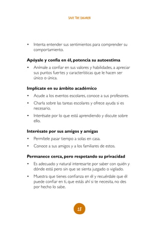 save the children




•	 Intenta entender sus sentimientos para comprender su
   comportamiento.

Apóyale y confía en él, potencia su autoestima
•	 Anímale a confiar en sus valores y habilidades, a apreciar
   sus puntos fuertes y características que le hacen ser
   único o única.

Implícate en su ámbito académico
•	 Acude a los eventos escolares, conoce a sus profesores.
•	 Charla sobre las tareas escolares y ofrece ayuda si es
   necesario.
•	 Interésate por lo que está aprendiendo y discute sobre
   ello.

Interésate por sus amigos y amigas
•	 Permítele pasar tiempo a solas en casa.
•	 Conoce a sus amigos y a los familiares de estos.

Permanece cerca, pero respetando su privacidad
•	 Es adecuado y natural interesarte por saber con quién y
   dónde está pero sin que se sienta juzgado o vigilado.
•	 Muestra que tienes confianza en él y recuérdale que él
   puede confiar en ti, que estás ahí si te necesita, no des
   por hecho lo sabe.




                               28
 