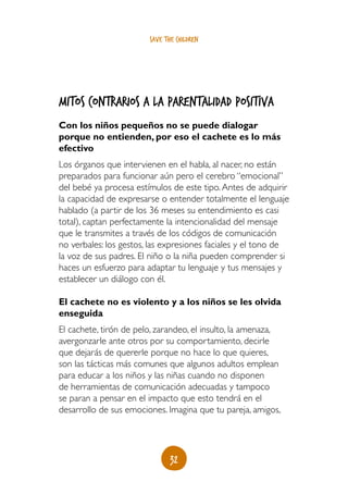 save the children




Mitos contrarios a la parentalidad positiva
Con los niños pequeños no se puede dialogar
porque no entienden, por eso el cachete es lo más
efectivo
Los órganos que intervienen en el habla, al nacer, no están
preparados para funcionar aún pero el cerebro “emocional”
del bebé ya procesa estímulos de este tipo. Antes de adquirir
la capacidad de expresarse o entender totalmente el lenguaje
hablado (a partir de los 36 meses su entendimiento es casi
total), captan perfectamente la intencionalidad del mensaje
que le transmites a través de los códigos de comunicación
no verbales: los gestos, las expresiones faciales y el tono de
la voz de sus padres. El niño o la niña pueden comprender si
haces un esfuerzo para adaptar tu lenguaje y tus mensajes y
establecer un diálogo con él.

El cachete no es violento y a los niños se les olvida
enseguida
El cachete, tirón de pelo, zarandeo, el insulto, la amenaza,
avergonzarle ante otros por su comportamiento, decirle
que dejarás de quererle porque no hace lo que quieres,
son las tácticas más comunes que algunos adultos emplean
para educar a los niños y las niñas cuando no disponen
de herramientas de comunicación adecuadas y tampoco
se paran a pensar en el impacto que esto tendrá en el
desarrollo de sus emociones. Imagina que tu pareja, amigos,




                               32
 