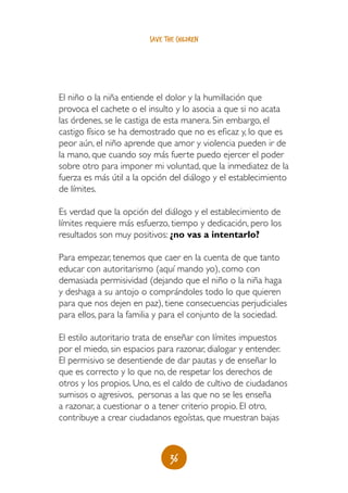 save the children




El niño o la niña entiende el dolor y la humillación que
provoca el cachete o el insulto y lo asocia a que si no acata
las órdenes, se le castiga de esta manera. Sin embargo, el
castigo físico se ha demostrado que no es eficaz y, lo que es
peor aún, el niño aprende que amor y violencia pueden ir de
la mano, que cuando soy más fuerte puedo ejercer el poder
sobre otro para imponer mi voluntad, que la inmediatez de la
fuerza es más útil a la opción del diálogo y el establecimiento
de límites.

Es verdad que la opción del diálogo y el establecimiento de
límites requiere más esfuerzo, tiempo y dedicación, pero los
resultados son muy positivos: ¿no vas a intentarlo?

Para empezar, tenemos que caer en la cuenta de que tanto
educar con autoritarismo (aquí mando yo), como con
demasiada permisividad (dejando que el niño o la niña haga
y deshaga a su antojo o comprándoles todo lo que quieren
para que nos dejen en paz), tiene consecuencias perjudiciales
para ellos, para la familia y para el conjunto de la sociedad.

El estilo autoritario trata de enseñar con límites impuestos
por el miedo, sin espacios para razonar, dialogar y entender.
El permisivo se desentiende de dar pautas y de enseñar lo
que es correcto y lo que no, de respetar los derechos de
otros y los propios. Uno, es el caldo de cultivo de ciudadanos
sumisos o agresivos, personas a las que no se les enseña
a razonar, a cuestionar o a tener criterio propio. El otro,
contribuye a crear ciudadanos egoístas, que muestran bajas



                               36
 