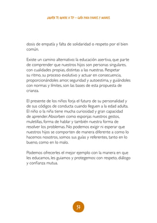 ¿quién te quiere a ti? - guía para padres y madres




dosis de empatía y falta de solidaridad o respeto por el bien
común.

Existe un camino alternativo: la educación asertiva, que parte
de comprender que nuestros hijos son personas singulares,
con cualidades propias, distintas a las nuestras. Respetar
su ritmo, su proceso evolutivo y actuar en consecuencia,
proporcionándoles amor, seguridad y autoestima, y guiándoles
con normas y límites, son las bases de esta propuesta de
crianza.

El presente de los niños forja el futuro de su personalidad y
de sus códigos de conducta cuando lleguen a la edad adulta.
El niño o la niña tiene mucha curiosidad y gran capacidad
de aprender. Absorben como esponjas nuestros gestos,
muletillas, forma de hablar y también nuestra forma de
resolver los problemas. No podemos exigir ni esperar que
nuestros hijos se comporten de manera diferente a como lo
hacemos nosotros, somos sus guías y referentes, tanto en lo
bueno, como en lo malo.

Podemos ofrecerles el mejor ejemplo con la manera en que
les educamos, les guiamos y protegemos: con respeto, diálogo
y confianza mutua.




                                   37
 