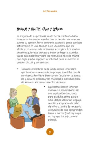 save the children




Normas y límites: cómo y cuándo
La mayoría de las personas siente cierta resistencia hacia
las normas impuestas, aquellas que se deciden sin tener en
cuenta su opinión. Por el contrario, cuando la gente participa
activamente en una decisión o en una norma que les
afecta se muestran más motivados a cumplirla. Los adultos
debemos guiar este proceso y tratar de llegar a acuerdos
justos para nosotros y para los niños. Esto no es lo mismo
que dejar al niño imponer su voluntad, pero las normas se
pueden discutir y consensuar:

•	 Todos los miembros de la familia deben tener claro
   que las normas se establecen porque son útiles para la
   convivencia familiar, el bien común (ayudar en las tareas
   de la casa, no estropear los muebles) o individual (hora
   de aseo e ir a la cama, hacer los deberes).
                         •	 Las normas deben tener un
                            motivo e ir acompañadas de
                            una explicación clara, tanto
                            para el adulto, como para el
                            niño. Debes utilizar un lenguaje
                            sencillo y adaptado a la edad
                            del niño o la niña. Es necesario
                            asegurarse de que comprenden
                            tanto la norma (qué hay o qué
                            no hay que hacer) como el
                            porqué.



                               38
 