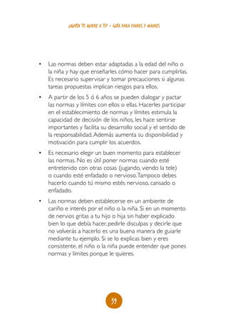 ¿quién te quiere a ti? - guía para padres y madres




•	 Las normas deben estar adaptadas a la edad del niño o
   la niña y hay que enseñarles cómo hacer para cumplirlas.
   Es necesario supervisar y tomar precauciones si algunas
   tareas propuestas implican riesgos para ellos.
•	 A partir de los 5 ó 6 años se pueden dialogar y pactar
   las normas y límites con ellos o ellas. Hacerles participar
   en el establecimiento de normas y límites estimula la
   capacidad de decisión de los niños, les hace sentirse
   importantes y facilita su desarrollo social y el sentido de
   la responsabilidad. Además aumenta su disponibilidad y
   motivación para cumplir los acuerdos.
•	 Es necesario elegir un buen momento para establecer
   las normas. No es útil poner normas cuando esté
   entretenido con otras cosas (jugando, viendo la tele)
   o cuando esté enfadado o nervioso. Tampoco debes
   hacerlo cuando tú mismo estés nervioso, cansado o
   enfadado.
•	 Las normas deben establecerse en un ambiente de
   cariño e interés por el niño o la niña. Si en un momento
   de nervios gritas a tu hijo o hija sin haber explicado
   bien lo que debía hacer, pedirle disculpas y decirle que
   no volverás a hacerlo es una buena manera de guiarle
   mediante tu ejemplo. Si se lo explicas bien y eres
   consistente, el niño o la niña puede entender que pones
   normas y límites porque le quieres.




                                   39
 