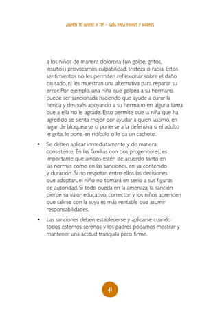 ¿quién te quiere a ti? - guía para padres y madres




   a los niños de manera dolorosa (un golpe, gritos,
   insultos) provocamos culpabilidad, tristeza o rabia. Estos
   sentimientos no les permiten reflexionar sobre el daño
   causado, ni les muestran una alternativa para reparar su
   error. Por ejemplo, una niña que golpea a su hermano
   puede ser sancionada haciendo que ayude a curar la
   herida y después apoyando a su hermano en alguna tarea
   que a ella no le agrade. Esto permite que la niña que ha
   agredido se sienta mejor por ayudar a quien lastimó, en
   lugar de bloquearse o ponerse a la defensiva si el adulto
   le grita, le pone en ridículo o le da un cachete.
•	 Se deben aplicar inmediatamente y de manera
   consistente. En las familias con dos progenitores, es
   importante que ambos estén de acuerdo tanto en
   las normas como en las sanciones, en su contenido
   y duración. Si no respetan entre ellos las decisiones
   que adoptan, el niño no tomará en serio a sus figuras
   de autoridad. Si todo queda en la amenaza, la sanción
   pierde su valor educativo, corrector y los niños aprenden
   que salirse con la suya es más rentable que asumir
   responsabilidades.
•	 Las sanciones deben establecerse y aplicarse cuando
   todos estemos serenos y los padres podamos mostrar y
   mantener una actitud tranquila pero firme.




                                  41
 