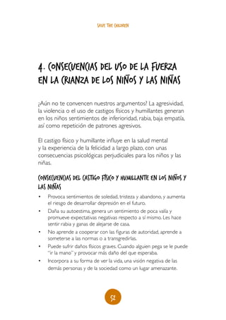 save the children




4. consecuencias del uso_de la fuerza
                                   _
en la crianza de los niños y LAS niñas
¿Aún no te convencen nuestros argumentos? La agresividad,
la violencia o el uso de castigos físicos y humillantes generan
en los niños sentimientos de inferioridad, rabia, baja empatía,
así como repetición de patrones agresivos.

El castigo físico y humillante influye en la salud mental
y la experiencia de la felicidad a largo plazo, con unas
consecuencias psicológicas perjudiciales para los niños y las
niñas.
                                                                _
Consecuencias del castigo físico y humillante en los niños y
      _                                        _        _
las niñas
•	   Provoca sentimientos de soledad, tristeza y abandono, y aumenta
     el riesgo de desarrollar depresión en el futuro.
•	   Daña su autoestima, genera un sentimiento de poca valía y
     promueve expectativas negativas respecto a sí mismo. Les hace
     sentir rabia y ganas de alejarse de casa.
•	   No aprende a cooperar con las figuras de autoridad, aprende a
     someterse a las normas o a transgredirlas.
•	   Puede sufrir daños físicos graves. Cuando alguien pega se le puede
     “ir la mano” y provocar más daño del que esperaba.
•	   Incorpora a su forma de ver la vida, una visión negativa de las
     demás personas y de la sociedad como un lugar amenazante.




                                   52
 