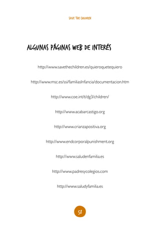 save the children




algunas páginas web de interés

    http://www.savethechildren.es/quieroquetequiero


 http://www.msc.es/ssi/familiasInfancia/documentacion.htm


            http://www.coe.int/t/dg3/children/


              http://www.acabarcastigo.org


              http://www.crianzapositiva.org


         http://www.endcorporalpunishment.org


               http://www.saludenfamilia.es


             http://www.padresycolegios.com


               http://www.saludyfamilia.es




                             58
 