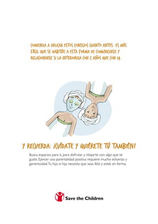 comienza a aplicar estos consejos cuanto antes. Es más
   fácil que se habitúe a esta forma de _comunicarse y
   relacionarse si la interioriza con 2 años que con 14.




y recuerda: ¡Cuídate y quiérete tú también!
  Busca espacios para ti, para disfrutar y relajarte con algo que te
  guste. Ejercer una parentalidad positiva requiere mucho esfuerzo y
  generosidad. Tu hijo o hija necesita que seas feliz y estés en forma.
 