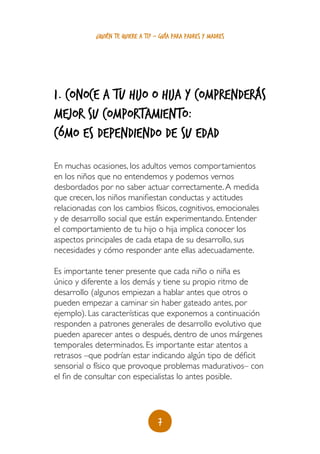 ¿quién te quiere a ti? - guía para padres y madres




1. Conoce a tu hijo o hija y comprenderás
mejor su comportamiento:
cómo es dependiendo de su edaD
En muchas ocasiones, los adultos vemos comportamientos
en los niños que no entendemos y podemos vernos
desbordados por no saber actuar correctamente. A medida
que crecen, los niños manifiestan conductas y actitudes
relacionadas con los cambios físicos, cognitivos, emocionales
y de desarrollo social que están experimentando. Entender
el comportamiento de tu hijo o hija implica conocer los
aspectos principales de cada etapa de su desarrollo, sus
necesidades y cómo responder ante ellas adecuadamente.

Es importante tener presente que cada niño o niña es
único y diferente a los demás y tiene su propio ritmo de
desarrollo (algunos empiezan a hablar antes que otros o
pueden empezar a caminar sin haber gateado antes, por
ejemplo). Las características que exponemos a continuación
responden a patrones generales de desarrollo evolutivo que
pueden aparecer antes o después, dentro de unos márgenes
temporales determinados. Es importante estar atentos a
retrasos –que podrían estar indicando algún tipo de déficit
sensorial o físico que provoque problemas madurativos– con
el fin de consultar con especialistas lo antes posible.




                                    7
 