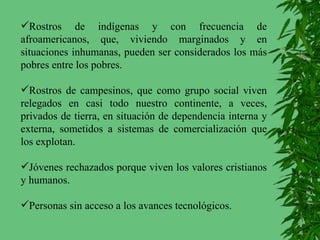 Rostros de indígenas y con frecuencia de afroamericanos, que, viviendo marginados y en situaciones inhumanas, pueden ser considerados los más pobres entre los pobres. Rostros de campesinos, que como grupo social viven relegados en casi todo nuestro continente, a veces, privados de tierra, en situación de dependencia interna y externa, sometidos a sistemas de comercialización que los explotan. Jóvenes rechazados porque viven los valores cristianos y humanos. Personas sin acceso a los avances tecnológicos.  
