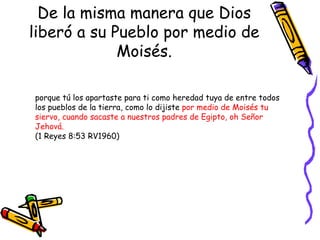 De la misma manera que Dios liberó a su Pueblo por medio de Moisés. porque tú los apartaste para ti como heredad tuya de entre todos los pueblos de la tierra, como lo dijiste  por medio de Moisés tu siervo, cuando sacaste a nuestros padres de Egipto, oh Señor Jehová.  (1 Reyes 8:53 RV1960) 