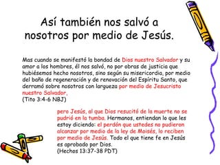 Así también nos salvó a nosotros por medio de Jesús. Mas cuando se manifestó la bondad de  Dios nuestro Salvador  y su amor a los hombres, él nos salvó, no por obras de justicia que hubiésemos hecho nosotros, sino según su misericordia, por medio del baño de regeneración y de renovación del Espíritu Santo, que derramó sobre nosotros con largueza  por medio de Jesucristo nuestro Salvador,  (Tito 3:4-6 NBJ) pero Jesús, al que Dios resucitó de la muerte no se pudrió en la tumba.  Hermanos, entiendan lo que les estoy diciendo:  el perdón que ustedes no pudieron alcanzar por medio de la ley de Moisés, lo reciben por medio de Jesús.  Todo el que tiene fe en Jesús es aprobado por Dios.  (Hechos 13:37-38 PDT) 