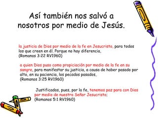 Así también nos salvó a nosotros por medio de Jesús. la justicia de Dios por medio de la fe en Jesucristo,  para todos los que creen en él. Porque no hay diferencia,  (Romanos 3:22 RV1960) a quien Dios puso como propiciación por medio de la fe en su sangre , para manifestar su justicia, a causa de haber pasado por alto, en su paciencia, los pecados pasados,  (Romanos 3:25 RV1960) Justificados, pues, por la fe,  tenemos paz para con Dios por medio de nuestro Señor Jesucristo ;  (Romanos 5:1 RV1960) 