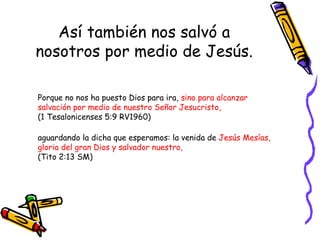 Así también nos salvó a nosotros por medio de Jesús. Porque no nos ha puesto Dios para ira,  sino para alcanzar salvación por medio de nuestro Señor Jesucristo,   (1 Tesalonicenses 5:9 RV1960) aguardando la dicha que esperamos: la venida de  Jesús Mesías, gloria del gran Dios y salvador nuestro,  (Tito 2:13 SM) 