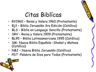Citas Biblícas RV1960 – Reina y Valera 1960 (Protestante) Bj3 – Biblia Jerusalén 3ra Edición (Católica) BLS – Biblia en Lenguaje Sencillo (Protestante) SRV – Reina y Valera 1909 (Protestante) BL95 – Biblia Latinoamericana 1995 (Católica) SM- Nueva Biblia Española –Shokel y Mateos (Católica) NBJ – Nueva Biblia Jerusalén (Católica) PDT –Palabra de Dios para Todos (Protestante) 