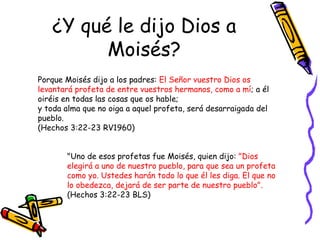 ¿Y qué le dijo Dios a Moisés? Porque Moisés dijo a los padres:  El Señor vuestro Dios os levantará profeta de entre vuestros hermanos, como a mí ; a él oiréis en todas las cosas que os hable;  y toda alma que no oiga a aquel profeta, será desarraigada del pueblo.  (Hechos 3:22-23 RV1960) "Uno de esos profetas fue Moisés, quien dijo:  "Dios elegirá a uno de nuestro pueblo, para que sea un profeta como yo. Ustedes harán todo lo que él les diga. El que no lo obedezca, dejará de ser parte de nuestro pueblo".   (Hechos 3:22-23 BLS) 