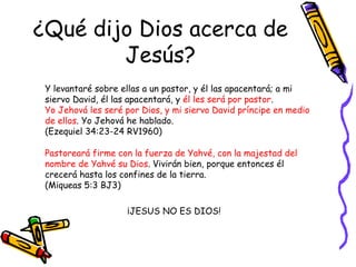 ¿Qué dijo Dios acerca de Jesús? Y levantaré sobre ellas a un pastor, y él las apacentará; a mi siervo David, él las apacentará, y  él les será por pastor .  Yo Jehová les seré por Dios, y mi siervo David príncipe en medio de ellos . Yo Jehová he hablado.  (Ezequiel 34:23-24 RV1960) Pastoreará firme con la fuerza de Yahvé, con la majestad del nombre de Yahvé su Dios . Vivirán bien, porque entonces él crecerá hasta los confines de la tierra.  (Miqueas 5:3 BJ3) ¡JESUS NO ES DIOS! 