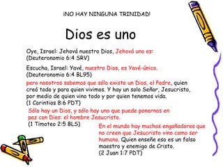 Dios es uno Oye, Israel: Jehová nuestro Dios,  Jehová uno es :  (Deuteronomio 6:4 SRV) Escucha, Israel: Yavé,  nuestro Dios, es Yavé-único.   (Deuteronomio 6:4 BL95) pero nosotros sabemos que sólo existe un Dios, el Padre , quien creó todo y para quien vivimos. Y hay un solo Señor, Jesucristo, por medio de quien vino todo y por quien tenemos vida.  (1 Corintios 8:6 PDT) Sólo hay un Dios, y sólo hay uno que puede ponernos en paz con Dios: el hombre Jesucristo.   (1 Timoteo 2:5 BLS) ¡NO HAY NINGUNA TRINIDAD! En el mundo hay muchos engañadores que no creen que Jesucristo vino como ser humano.  Quien enseñe eso es un falso maestro y enemigo de Cristo.  (2 Juan 1:7 PDT) 