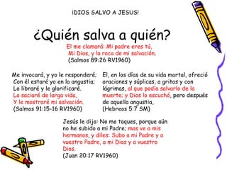 ¿Quién salva a quién? El me clamará: Mi padre eres tú,  Mi Dios, y la roca de mi salvación .  (Salmos 89:26 RV1960) Me invocará, y yo le responderé;  Con él estaré yo en la angustia;  Lo libraré y le glorificaré.  Lo saciaré de larga vida,  Y le mostraré mi salvación.  (Salmos 91:15-16 RV1960) Jesús le dijo: No me toques, porque aún no he subido a mi Padre;  mas ve a mis hermanos ,  y diles: Subo a mi Padre y a vuestro Padre, a mi Dios y a vuestro Dios.  (Juan 20:17 RV1960) El, en los días de su vida mortal, ofreció oraciones y súplicas, a gritos y con lágrimas,  al que podía salvarlo de la muerte; y Dios lo escuchó , pero después de aquella angustia,  (Hebreos 5:7 SM) ¡DIOS SALVO A JESUS! 
