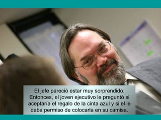 El jefe pareció estar muy sorprendido.
Entonces, el joven ejecutivo le preguntó si
aceptaría el regalo de la cinta azul y si el le
daba permiso de colocarla en su camisa.
 