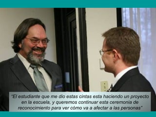 “El estudiante que me dio estas cintas esta haciendo un proyecto
en la escuela, y queremos continuar esta ceremonia de
reconocimiento para ver cómo va a afectar a las personas”
 
