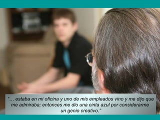 “… estaba en mi oficina y uno de mis empleados vino y me dijo que
me admiraba; entonces me dio una cinta azul por considerarme
un genio creativo.”
 