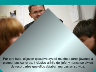 Por otro lado, el joven ejecutivo ayudó mucho a otros jóvenes a
planear sus carreras, inclusive al hijo del jefe, y nunca se olvidó
de recordarles que ellos dejaban marcas en su vida.
 