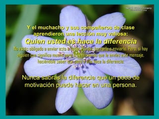 `
Y el muchacho y sus compañeros de claseY el muchacho y sus compañeros de clase
aprendieron una lección muy valiosa:aprendieron una lección muy valiosa:
Quien usted es hace la diferenciaQuien usted es hace la diferencia
No estás obligado a enviar esto a nadie. Puedes borrarlo o enviarlo. Pero, si hayNo estás obligado a enviar esto a nadie. Puedes borrarlo o enviarlo. Pero, si hay
alguien que significa mucho para ti, recomiendo que le envíes este mensaje,alguien que significa mucho para ti, recomiendo que le envíes este mensaje,
haciéndole saber que para ti ella hace la diferencia.haciéndole saber que para ti ella hace la diferencia.
Nunca sabrás la diferencia que un poco deNunca sabrás la diferencia que un poco de
motivación puede hacer en una persona.motivación puede hacer en una persona.
 