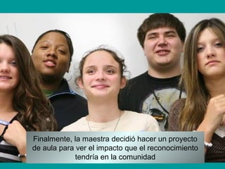 Finalmente, la maestra decidió hacer un proyecto
de aula para ver el impacto que el reconocimiento
tendría en la comunidad
 