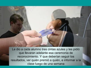Le dio a cada alumno tres cintas azules y les pidió
que llevaran adelante esa ceremonia de
reconocimiento. Y que deberían seguir los
resultados, ver quién premió a quién, e informar a la
clase luego de una semana
 