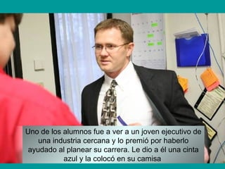 Uno de los alumnos fue a ver a un joven ejecutivo de
una industria cercana y lo premió por haberlo
ayudado al planear su carrera. Le dio a él una cinta
azul y la colocó en su camisa
 
