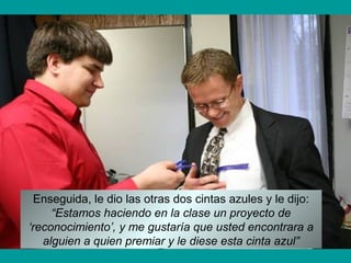 Enseguida, le dio las otras dos cintas azules y le dijo:
“Estamos haciendo en la clase un proyecto de
‘reconocimiento’, y me gustaría que usted encontrara a
alguien a quien premiar y le diese esta cinta azul”
 