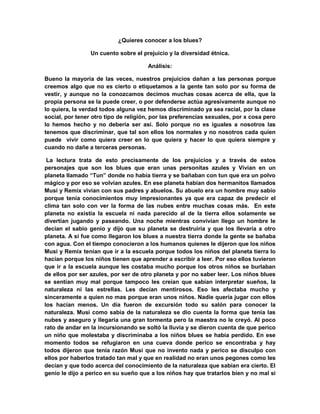 ¿Quieres conocer a los blues?
Un cuento sobre el prejuicio y la diversidad étnica.
Análisis:
Bueno la mayoría de las veces, nuestros prejuicios dañan a las personas porque
creemos algo que no es cierto o etiquetamos a la gente tan solo por su forma de
vestir, y aunque no la conozcamos decimos muchas cosas acerca de ella, que la
propia persona se la puede creer, o por defenderse actúa agresivamente aunque no
lo quiera, la verdad todos alguna vez hemos discriminado ya sea racial, por la clase
social, por tener otro tipo de religión, por las preferencias sexuales, por x cosa pero
lo hemos hecho y no debería ser así. Solo porque no es iguales a nosotros las
tenemos que discriminar, que tal son ellos los normales y no nosotros cada quien
puede vivir como quiera creer en lo que quiera y hacer lo que quiera siempre y
cuando no dañe a terceras personas.
La lectura trata de esto precisamente de los prejuicios y a través de estos
personajes que son los blues que eran unas personitas azules y Vivian en un
planeta llamado “Tun” donde no había tierra y se bañaban con tun que era un polvo
mágico y por eso se volvían azules. En ese planeta habían dos hermanitos llamados
Musi y Remix vivian con sus padres y abuelos. Su abuelo era un hombre muy sabio
porque tenía conocimientos muy impresionantes ya que era capaz de predecir el
clima tan solo con ver la forma de las nubes entre muchas cosas más. En este
planeta no existía la escuela ni nada parecido al de la tierra ellos solamente se
divertían jugando y paseando. Una noche mientras convivían llego un hombre le
decían el sabio genio y dijo que su planeta se destruiría y que los llevaría a otro
planeta. A si fue como llegaron los blues a nuestra tierra donde la gente se bañaba
con agua. Con el tiempo conocieron a los humanos quienes le dijeron que los niños
Musi y Remix tenían que ir a la escuela porque todos los niños del planeta tierra lo
hacían porque los niños tienen que aprender a escribir a leer. Por eso ellos tuvieron
que ir a la escuela aunque les costaba mucho porque los otros niños se burlaban
de ellos por ser azules, por ser de otro planeta y por no saber leer. Los niños blues
se sentían muy mal porque tampoco les creían que sabían interpretar sueños, la
naturaleza ni las estrellas. Les decían mentirosos. Eso les afectaba mucho y
sinceramente a quien no mas porque eran unos niños. Nadie quería jugar con ellos
los hacían menos. Un día fueron de excursión todo su salón para conocer la
naturaleza. Musi como sabia de la naturaleza se dio cuenta la forma que tenia las
nubes y aseguro y llegaría una gran tormenta pero la maestra no le creyó. Al poco
rato de andar en la incursionando se soltó la lluvia y se dieron cuenta de que perico
un niño que molestaba y discriminaba a los niños blues se había perdido. En ese
momento todos se refugiaron en una cueva donde perico se encontraba y hay
todos dijeron que tenía razón Musi que no invento nada y perico se disculpo con
ellos por haberlos tratado tan mal y que en realidad no eran unos pegones como les
decían y que todo acerca del conocimiento de la naturaleza que sabían era cierto. El
genio le dijo a perico en su sueño que a los niños hay que tratarlos bien y no mal si
 