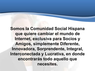 Somos la Comunidad Social Hispana
que quiere cambiar el mundo de
Internet, exclusiva para Socios y
Amigos, simplemente Diferente,
Innovadora, Sorprendente, Integral,
Interconectada y Lucrativa, en donde
encontrarás todo aquello que
necesites.
 