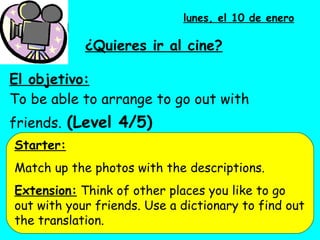 El objetivo: To be able to arrange to go out with friends.   (Level 4/5) lunes, el 10 de enero ¿ Quieres ir al cine? Starter: Match up the photos with the descriptions.  Extension:  Think of other places you like to go out with your friends. Use a dictionary to find out the translation.  