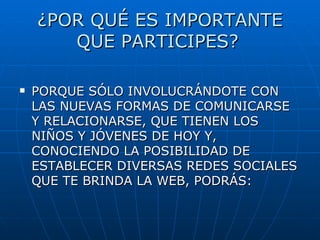 ¿POR QUÉ ES IMPORTANTE QUE PARTICIPES? PORQUE SÓLO INVOLUCRÁNDOTE CON LAS NUEVAS FORMAS DE COMUNICARSE Y RELACIONARSE, QUE TIENEN LOS NIÑOS Y JÓVENES DE HOY Y, CONOCIENDO LA POSIBILIDAD DE ESTABLECER DIVERSAS REDES SOCIALES QUE TE BRINDA LA WEB, PODRÁS: